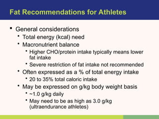 Fat Recommendations for Athletes
 General considerations
• Total energy (kcal) need
• Macronutrient balance
• Higher CHO/protein intake typically means lower
fat intake
• Severe restriction of fat intake not recommended
• Often expressed as a % of total energy intake
• 20 to 35% total caloric intake
• May be expressed on g/kg body weight basis
• ~1.0 g/kg daily
• May need to be as high as 3.0 g/kg
(ultraendurance athletes)
 