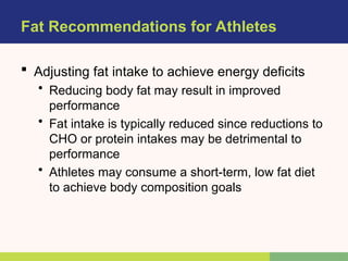 Fat Recommendations for Athletes
 Adjusting fat intake to achieve energy deficits
• Reducing body fat may result in improved
performance
• Fat intake is typically reduced since reductions to
CHO or protein intakes may be detrimental to
performance
• Athletes may consume a short-term, low fat diet
to achieve body composition goals
 