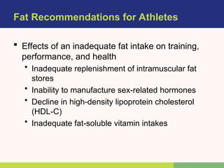 Fat Recommendations for Athletes
 Effects of an inadequate fat intake on training,
performance, and health
• Inadequate replenishment of intramuscular fat
stores
• Inability to manufacture sex-related hormones
• Decline in high-density lipoprotein cholesterol
(HDL-C)
• Inadequate fat-soluble vitamin intakes
 
