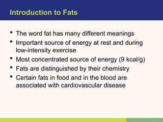 Introduction to Fats
 The word fat has many different meanings
 Important source of energy at rest and during
low-intensity exercise
 Most concentrated source of energy (9 kcal/g)
 Fats are distinguished by their chemistry
 Certain fats in food and in the blood are
associated with cardiovascular disease
 