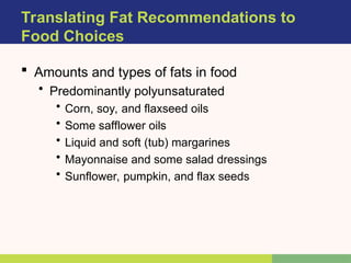  Amounts and types of fats in food
• Predominantly polyunsaturated
• Corn, soy, and flaxseed oils
• Some safflower oils
• Liquid and soft (tub) margarines
• Mayonnaise and some salad dressings
• Sunflower, pumpkin, and flax seeds
Translating Fat Recommendations to
Food Choices
 