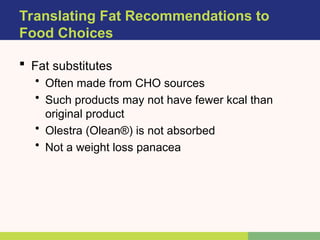  Fat substitutes
• Often made from CHO sources
• Such products may not have fewer kcal than
original product
• Olestra (Olean®) is not absorbed
• Not a weight loss panacea
Translating Fat Recommendations to
Food Choices
 