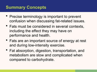Summary Concepts
 Precise terminology is important to prevent
confusion when discussing fat-related issues.
 Fats must be considered in several contexts,
including the effect they may have on
performance and health.
 Fats are an important source of energy at rest
and during low-intensity exercise.
 Fat absorption, digestion, transportation, and
metabolism are slow and complicated when
compared to carbohydrate.
 