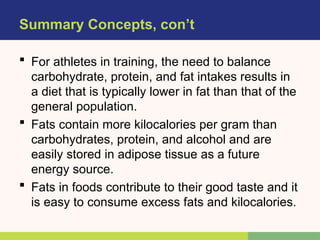 Summary Concepts, con’t
 For athletes in training, the need to balance
carbohydrate, protein, and fat intakes results in
a diet that is typically lower in fat than that of the
general population.
 Fats contain more kilocalories per gram than
carbohydrates, protein, and alcohol and are
easily stored in adipose tissue as a future
energy source.
 Fats in foods contribute to their good taste and it
is easy to consume excess fats and kilocalories.
 