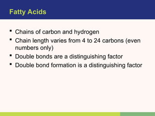 Fatty Acids
 Chains of carbon and hydrogen
 Chain length varies from 4 to 24 carbons (even
numbers only)
 Double bonds are a distinguishing factor
 Double bond formation is a distinguishing factor
 