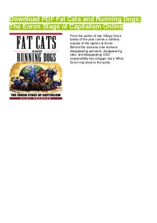 Download PDF Fat Cats and Running Dogs:
The Enron Stage of Capitalism Online
From the author of two Village Voice
books of the year comes a ruthless
expose of the raptors at Enron.
Behind the screams over workers’
disappearing pensions, disappearing
jobs, and disappearing CEO
responsibility lies a bigger story: What
Enron has done to the world.
 