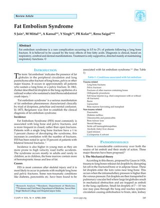 © JAPI  •  VOL. 56  •  APRIL 2008	 www.japi.org	 245
Review Article
Fat Embolism Syndrome
S Jain*, M Mittal**, A Kansal**, Y Singh**, PR Kolar**, Renu Saigal***
Abstract
Fat embolism syndrome is a rare complication occurring in 0.5 to 2% of patients following a long bone
fracture. It is believed to be caused by the toxic effects of free fatty acids. Diagnosis is clinical, based on
respiratory, cerebral and dermal manifestations. Treatment is only supportive, directed mainly at maintaining
respiratory functions. ©
Introduction
The term ‘fat embolism’ indicates the presence of fat
globules in the peripheral circulation and lung
parenchyma after fracture of long bones, pelvis or other
major trauma. It occurs in approximately all patients
who sustain a long bone or a pelvic fracture. In 1861,
Zenker described fat droplets in the lung capillaries of a
railroad worker who sustained a fatal thoracoabdominal
crush injury. 1
‘Fat embolism syndrome’ is a serious manifestation
of fat embolism phenomenon characterized clinically
by triad of dyspnoea, petechiae and mental confusion.
In 1873, Bergmann was first to establish the clinical
diagnosis of fat embolism syndrome.
Incidence
Fat Embolism Syndrome (FES) most commonly is
associated with long bone and pelvic fractures, and
is more frequent in closed, rather than open fractures.
Patients with a single long bone fracture have a 1 to
3 percent chance of developing the syndrome, this
increases in correlation with the number of fractures.
FES has been noted in up to 33 percent of patients with
bilateral femoral fractures. 2
Incidence is also higher in young men as they are
more prone to high velocity road traffic accidents.
The syndrome occurs mostly in adults and rarely in
children, as in children, the bone marrow contain more
of hematopoietic tissue and less of fat.
Causes
FES is most common after skeletal injury and it is
most likely to occur in patients with multiple long bone
and pelvic fractures. Some non-traumatic conditions
like diabetes, pancreatitis etc. have been found to be
*Research Analyst; **Resident, Department of Medicine;
***Professor and Unit Head, Department of Medicine, Sawai Man
Singh Medical College and Hospital Jaipur India.
associated with fat embolism syndrome.3,4
(See Table
1)
Table 1 : Conditions associated with fat embolism
Trauma related
	 Long bone fractures
	 Pelvic fractures
	 Fractures of other marrow-containing bones
	 Orthopaedic procedures
	 Soft tissue injuries (e.g. chest compression with or without
	 rib fractures)
	 Burns
	 Liposuction
	 Bone marrow harvesting and transplant
Non-trauma related
	 Pancreatitis
	 Diabetes mellitus
	 Osteomyelitis and panniculitis
	 Bone tumour lysis
	 Steroid therapy
	 Sickle cell haemoglobinopathies
	 Alcoholic (fatty) liver disease
	 Lipid infusion
	 Cyclosporine A solvent
Pathophysiology
There is considerable controversy over both the
source of fat emboli and their mode of action. Three
major theories have been proposed.5
1. The Mechanical theory
According to this theory, proposed by Gauss in 1924,
trauma to long bones releases fat droplets by disrupting
fat cell in the fractured bone or in adipose tissue. These
fat droplets enter the torn veins near long bone. This
occurs when the intramedullary pressure is higher than
the venous pressure. Fat droplets are then transported to
pulmonary vascular bed where large fat globules result
in mechanical obstruction and are trapped as emboli
in the lung capillaries. Small fat droplets of 7 – 10 ¼m
size may pass through the lung and reaches systemic
circulation causing embolisation to brain, skin, kidney
 