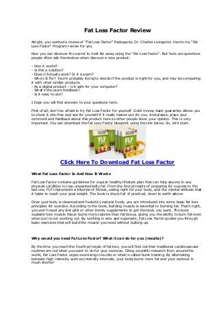 Fat Loss Factor Review

Alright, you wanted a review of "Fat Loss Factor" Package by Dr. Charles Livingston. Here's my "Fat
Loss Factor" Program review for you.

Now you can discover the secret to melt fat away using the "Fat Loss Factor". But here are questions
people often ask themselves when discover a new product:

- How it works?
- Is this a solution?
- Does it Actually work? Is it a scam?
- Who's It For? You're probably trying to decide if the product is right for you, and may be comparing
it with other similar products.
- As a digital product - is it safe for your computer?
- What's the users feedback?
- Is it easy to use?

I hope you will find answers to your questions here.

First of all, don't be afraid to try Fat Loss Factor for yourself. Solid money-back guarantee allows you
to check it risk-free and see for yourself if it really makes use for you. And please, place your
comment and feedback about this product here so other people know your opinion. This is very
important. You can download the Fat Loss Factor blueprint using the link below. So, let's start.




                  Click Here To Download Fat Loss Factor

What Fat Loss Factor Is And How It Works

Fat Loss Factor contains guidelines for a quick healthy lifestyle plan that can help anyone in any
physical condition to lose unwanted belly fat. From the first principle of preparing for success to the
last one, FLF implements a lifestyle of fitness, eating right for your body, and the mental attitude that
it takes to reach your goal weight. The book is chock full of practical, down to earth advice.

Once your body is cleansed and fueled by natural foods, you are introduced into some basic fat loss
principles for exercise. According to the book, building muscle is essential to burning fat. That’s right,
you won’t need any diet pills or other trendy supplements to get the body you want. The book
explains how muscle tissue burns more calories than fat tissue, giving you the ability to burn fat even
when you’re not working out. By working in sets and supersets, Fat Loss Factor guides you through
basic exercises that will build the muscle you need without bulking up.



Why would you need Fat Loss Factor? What it can do for you (results)?

By the time you reach the fourth principle of fat loss, you will find out that traditional cardiovascular
routines are not what you want to do for your exercise. Citing scientific research from around the
world, Fat Loss Factor urges exercising in bursts or what is called burst training. By alternating
between high intensity and low intensity intervals, your body burns more fat and your workout is
much shorter!
 