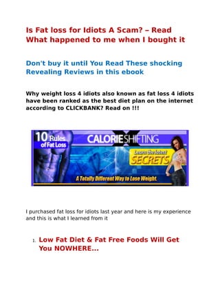 Is Fat loss for Idiots A Scam? – Read
What happened to me when I bought it


Don't buy it until You Read These shocking
Revealing Reviews in this ebook


Why weight loss 4 idiots also known as fat loss 4 idiots
have been ranked as the best diet plan on the internet
according to CLICKBANK? Read on !!!




I purchased fat loss for idiots last year and here is my experience
and this is what I learned from it



  1.   Low Fat Diet  Fat Free Foods Will Get
       You NOWHERE...
 
