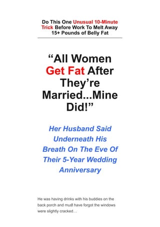 Do This One Unusual 10-Minute
Trick Before Work To Melt Away
15+ Pounds of Belly Fat
“All Women
Get Fat After
They’re
Married...Mine
Did!”
Her Husband Said
Underneath His
Breath On The Eve Of
Their 5-Year Wedding
Anniversary
He was having drinks with his buddies on the
back porch and mus have forgot the windows
were slightly cracked…
 