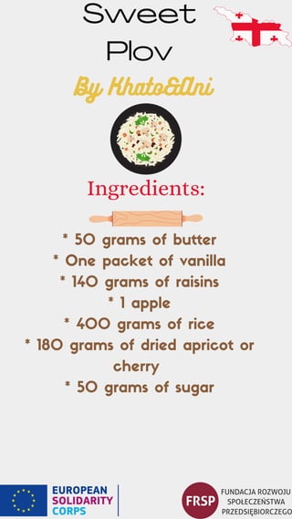 * 50 grams of butter
* One packet of vanilla
* 140 grams of raisins
* 1 apple
* 400 grams of rice
* 180 grams of dried apricot or
cherry
* 50 grams of sugar
Sweet
Plov
Ingredients:
By Khato&Ani
 