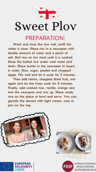 Sweet Plov
Wash and rinse the rice well, untill the
water is clear. Place rise in a saucepan with
double amount of water and a pinch of
salt. Boil rice on low heat until it is cooked.
Rinse the boiled rice under cold water and
drain. Place butter in the saucepan in layers
in order: Rice, sugar, peeled and chopped
apple. Mix well and let it cook for 2 minutes.
Then add raisins, chopped dried fruit, mix
again and let the mass cook for 8 minutes.
Finally, add cooked rice, vanilla, orange zest
into the saucepan and mix up. Place ready
rice on the place or bowl and serve. You can
garnish the dessert with light cream, nuts or
jam on the top.
PREPARATION:
 