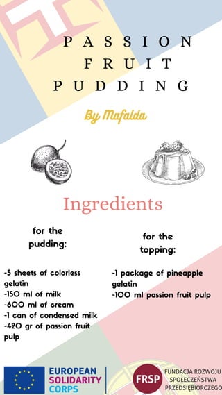 P A S S I O N
F R U I T
P U D D I N G
-5 sheets of colorless
gelatin
-150 ml of milk
-600 ml of cream
-1 can of condensed milk
-420 gr of passion fruit
pulp
Ingredients
for the
pudding: for the
topping:
-1 package of pineapple
gelatin
-100 ml passion fruit pulp
By Mafalda
 