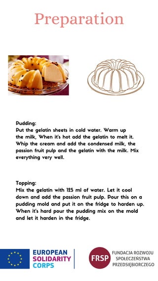 Preparation
Pudding:
Put the gelatin sheets in cold water. Warm up
the milk, When it's hot add the gelatin to melt it.
Whip the cream and add the condensed milk, the
passion fruit pulp and the gelatin with the milk. Mix
everything very well.
Topping:
Mix the gelatin with 125 ml of water. Let it cool
down and add the passion fruit pulp. Pour this on a
pudding mold and put it on the fridge to harden up.
When it's hard pour the pudding mix on the mold
and let it harden in the fridge.
 