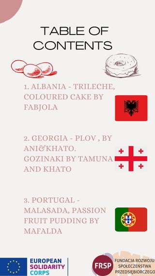 TABLE OF
CONTENTS
1. ALBANIA - TRILECHE,
COLOURED CAKE BY
FABJOLA
2. GEORGIA - PLOV , BY
ANI&KHATO.
GOZINAKI BY TAMUNA
AND KHATO
3. PORTUGAL -
MALASADA, PASSION
FRUIT PUDDING BY
MAFALDA
 