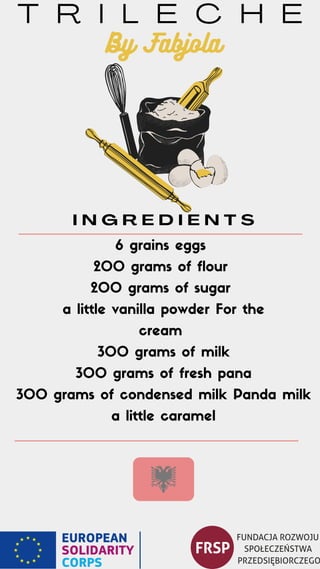T R I L E C H E
I N G R E D I E N T S
6 grains eggs
200 grams of flour
200 grams of sugar
a little vanilla powder For the
cream
300 grams of milk
300 grams of fresh pana
300 grams of condensed milk Panda milk
a little caramel
By Fabjola
 