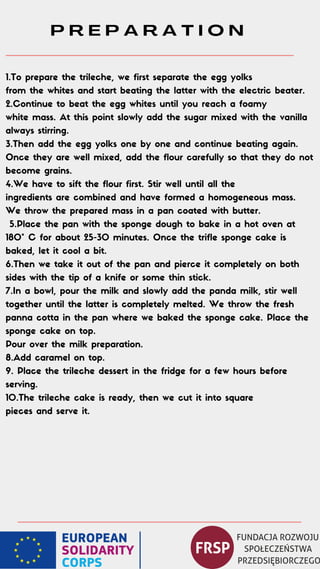 P R E P A R A T I O N
1.To prepare the trileche, we first separate the egg yolks
from the whites and start beating the latter with the electric beater.
2.Continue to beat the egg whites until you reach a foamy
white mass. At this point slowly add the sugar mixed with the vanilla
always stirring.
3.Then add the egg yolks one by one and continue beating again.
Once they are well mixed, add the flour carefully so that they do not
become grains.
4.We have to sift the flour first. Stir well until all the
ingredients are combined and have formed a homogeneous mass.
We throw the prepared mass in a pan coated with butter.
5.Place the pan with the sponge dough to bake in a hot oven at
180° C for about 25-30 minutes. Once the trifle sponge cake is
baked, let it cool a bit.
6.Then we take it out of the pan and pierce it completely on both
sides with the tip of a knife or some thin stick.
7.In a bowl, pour the milk and slowly add the panda milk, stir well
together until the latter is completely melted. We throw the fresh
panna cotta in the pan where we baked the sponge cake. Place the
sponge cake on top.
Pour over the milk preparation.
8.Add caramel on top.
9. Place the trileche dessert in the fridge for a few hours before
serving.
10.The trileche cake is ready, then we cut it into square
pieces and serve it.
 