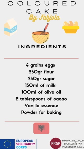 C O L O U R E D
C A K E
4 grains eggs
250gr flour
250gr sugar
150ml of milk
100ml of olive oil
2 tablespoons of cacao
Vanilla essence
Powder for baking
I N G R E D I E N T S
By Fabjola
 