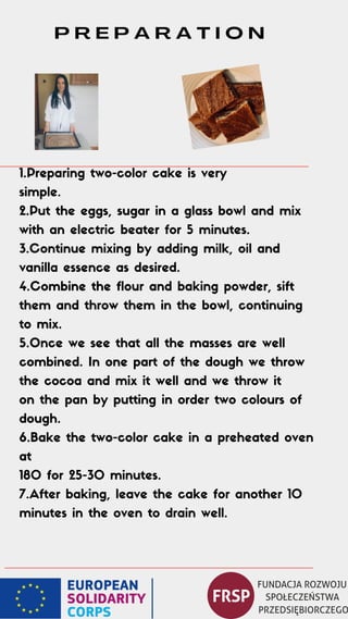 1.Preparing two-color cake is very
simple.
2.Put the eggs, sugar in a glass bowl and mix
with an electric beater for 5 minutes.
3.Continue mixing by adding milk, oil and
vanilla essence as desired.
4.Combine the flour and baking powder, sift
them and throw them in the bowl, continuing
to mix.
5.Once we see that all the masses are well
combined. In one part of the dough we throw
the cocoa and mix it well and we throw it
on the pan by putting in order two colours of
dough.
6.Bake the two-color cake in a preheated oven
at
180 for 25-30 minutes.
7.After baking, leave the cake for another 10
minutes in the oven to drain well.
P R E P A R A T I O N
 