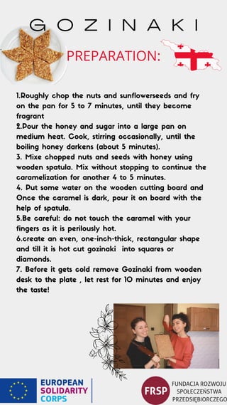 1.Roughly chop the nuts and sunflowerseeds and fry
on the pan for 5 to 7 minutes, until they become
fragrant
2.Pour the honey and sugar into a large pan on
medium heat. Cook, stirring occasionally, until the
boiling honey darkens (about 5 minutes).
3. Mixe chopped nuts and seeds with honey using
wooden spatula. Mix without stopping to continue the
caramelization for another 4 to 5 minutes.
4. Put some water on the wooden cutting board and
Once the caramel is dark, pour it on board with the
help of spatula.
5.Be careful: do not touch the caramel with your
fingers as it is perilously hot.
6.create an even, one-inch-thick, rectangular shape
and till it is hot cut gozinaki into squares or
diamonds.
7. Before it gets cold remove Gozinaki from wooden
desk to the plate , let rest for 10 minutes and enjoy
the taste!
G O Z I N A K I
PREPARATION:
 