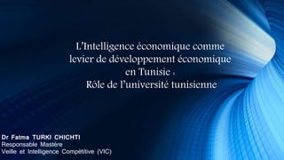 Dr Fatma TURKI CHICHTI
Responsable Mastère
Veille et Intelligence Compétitive (VIC)
L’Intelligence économique comme
levier de développement économique
en Tunisie :
Rôle de l’université tunisienne
 