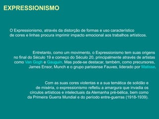 EXPRESSIONISMO


 O Expressionismo, através da distorção de formas e uso característico
 de cores e linhas procura imprimir impacto emocional aos trabalhos artísticos.



               Entretanto, como um movimento, o Expressionismo tem suas origens
   no final do Século 19 e começo do Século 20, principalmente através de artistas
   como Van Gogh e Gauguin. Mas pode-se destacar, também, como precursores,
             James Ensor, Munch e o grupo parisiense Fauves, liderado por Matisse.



                     Com as suas cores violentas e a sua temática de solidão e
                de miséria, o expressionismo refletiu a amargura que invadia os
            círculos artísticos e intelectuais da Alemanha pré-bélica, bem como
           da Primeira Guerra Mundial e do período entre-guerras (1918-1939).
 
