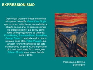 EXPRESSIONISMO


  O principal precursor deste movimento
 foi o pintor holandês Vincent Van Gogh,
que, com seu estilo único, já manifestava,
 através de sua arte, os primeiros sinais
    do expressionismo. Ele serviu como
    fonte de inspiração para os pintores:
Érico Heckel, Francisco Marc, Paulo Klee,
 George Grosz... Há ainda muitos outros
 pintores, entre eles, Pablo Picasso, que
   também foram influenciados por esta
 manifestação artística. Outro importante
   pintor expressionista foi o norueguês
     Edvard Munch, autor da conhecida
                obra O Grito.

                                             Pesquisa no domínio
                                                      psicológico
 