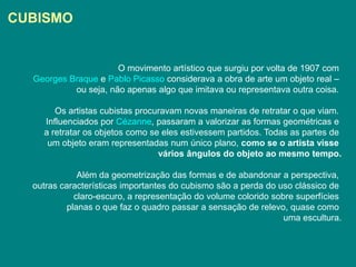 CUBISMO


                      O movimento artístico que surgiu por volta de 1907 com
  Georges Braque e Pablo Picasso considerava a obra de arte um objeto real –
           ou seja, não apenas algo que imitava ou representava outra coisa.

       Os artistas cubistas procuravam novas maneiras de retratar o que viam.
    Influenciados por Cézanne, passaram a valorizar as formas geométricas e
    a retratar os objetos como se eles estivessem partidos. Todas as partes de
     um objeto eram representadas num único plano, como se o artista visse
                                 vários ângulos do objeto ao mesmo tempo.

              Além da geometrização das formas e de abandonar a perspectiva,
  outras características importantes do cubismo são a perda do uso clássico de
             claro-escuro, a representação do volume colorido sobre superfícies
           planas o que faz o quadro passar a sensação de relevo, quase como
                                                                 uma escultura.
 