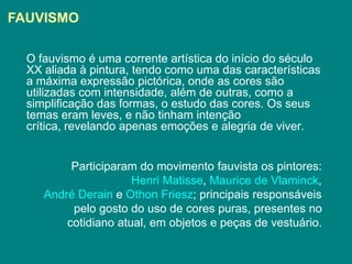 FAUVISMO

  O fauvismo é uma corrente artística do início do século
  XX aliada à pintura, tendo como uma das características
  a máxima expressão pictórica, onde as cores são
  utilizadas com intensidade, além de outras, como a
  simplificação das formas, o estudo das cores. Os seus
  temas eram leves, e não tinham intenção
  crítica, revelando apenas emoções e alegria de viver.


          Participaram do movimento fauvista os pintores:
                      Henri Matisse, Maurice de Vlaminck,
     André Derain e Othon Friesz; principais responsáveis
          pelo gosto do uso de cores puras, presentes no
         cotidiano atual, em objetos e peças de vestuário.
 