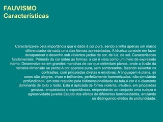 FAUVISMO
Características



      Caracteriza-se pela importância que é dada à cor pura, sendo a linha apenas um marco
             diferenciador de cada uma das formas apresentadas. A técnica consiste em fazer
             desaparecer o desenho sob violentos jactos de cor, de luz, de sol. Características
    fundamentais. Primado da cor sobre as formas: a cor é vista como um meio de expressão
  íntimo; Desenvolve-se em grandes manchas de cor que delimitam planos, onde a ilusão da
       terceira dimensão se perde;A cor aparece pura, sem sombreados, fazendo salientar os
                       contrastes, com pinceladas diretas e emotivas; A linguagem é plana, as
            cores são alegres, vivas e brilhantes, perfeitamente harmonizadas, não simulando
           profundidade, em total respeito pela bidimensionalidade da tela.A cor é o elemento
         dominante de todo o rosto. Esta é aplicada de forma violenta, intuitiva, em pinceladas
                 grossas, empastadas e espontâneas, emprestando ao conjunto uma rudeza e
               agressividade juvenis.Estudo dos efeitos de diferentes luminosidades, anulando
                                                        ou distinguindo efeitos de profundidade.
 