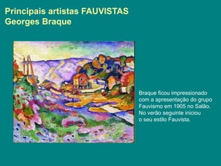 Principais artistas FAUVISTAS
Georges Braque




                                Braque ficou impressionado
                                com a apresentação do grupo
                                Fauvismo em 1905 no Salão.
                                No verão seguinte iniciou
                                o seu estilo Fauvista.
 