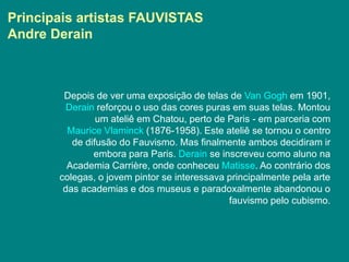 Principais artistas FAUVISTAS
Andre Derain



        Depois de ver uma exposição de telas de Van Gogh em 1901,
         Derain reforçou o uso das cores puras em suas telas. Montou
                um ateliê em Chatou, perto de Paris - em parceria com
         Maurice Vlaminck (1876-1958). Este ateliê se tornou o centro
          de difusão do Fauvismo. Mas finalmente ambos decidiram ir
               embora para Paris. Derain se inscreveu como aluno na
         Academia Carrière, onde conheceu Matisse. Ao contrário dos
       colegas, o jovem pintor se interessava principalmente pela arte
        das academias e dos museus e paradoxalmente abandonou o
                                              fauvismo pelo cubismo.
 