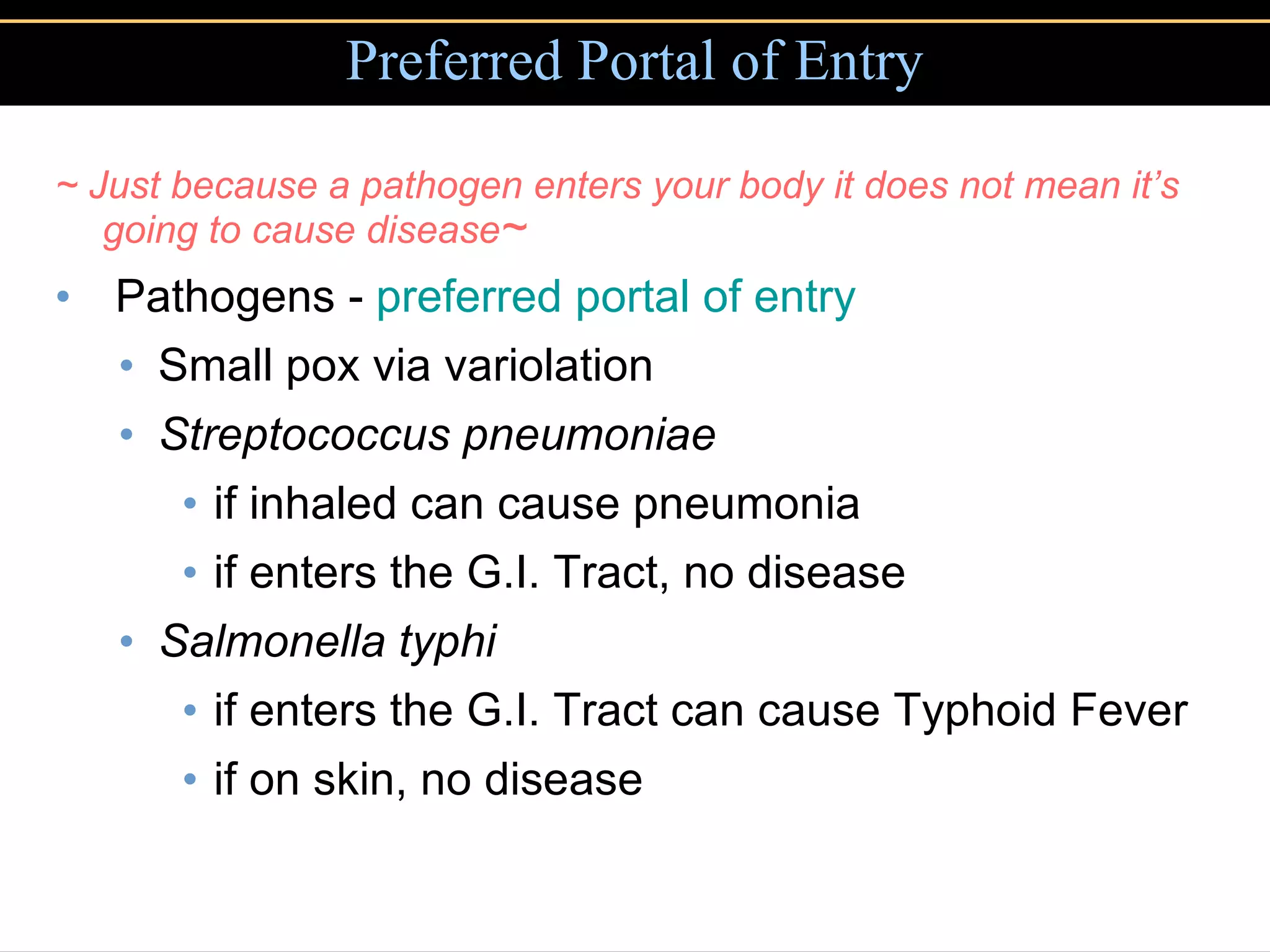 Preferred Portal of Entry ~ Just because a pathogen enters your body it does not mean it’s going to cause disease ~ Pathogens -  preferred portal of entry Small pox via variolation Streptococcus pneumoniae   if inhaled can cause pneumonia if enters the G.I. Tract, no disease Salmonella typhi   if enters the G.I. Tract can cause Typhoid Fever if on skin, no disease 