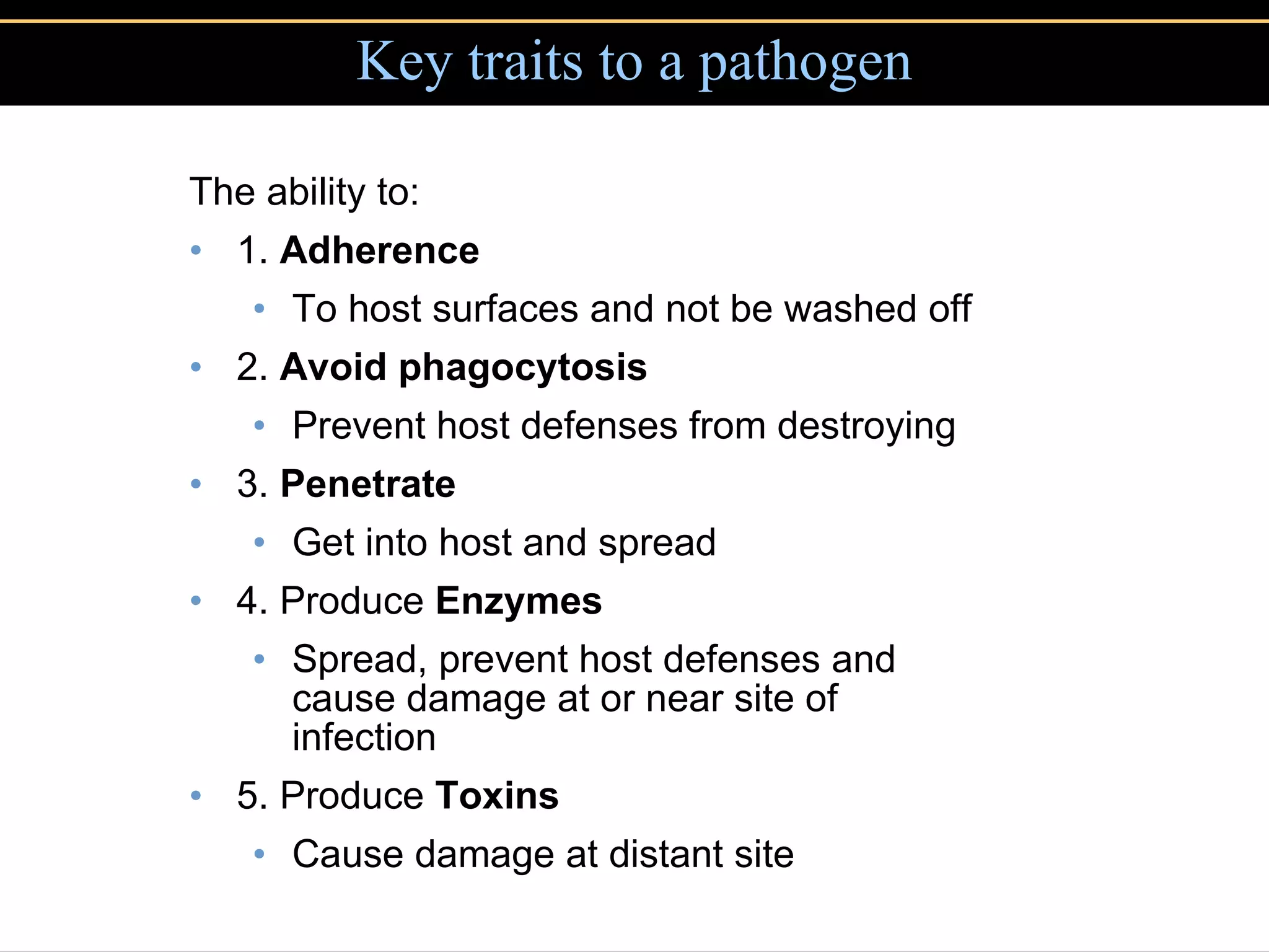 Key traits to a pathogen The ability to: 1.  Adherence To host surfaces and not be washed off 2.  Avoid phagocytosis Prevent host defenses from destroying 3.  Penetrate Get into host and spread 4. Produce  Enzymes Spread, prevent host defenses and cause damage at or near site of infection 5. Produce  Toxins Cause damage at distant site 