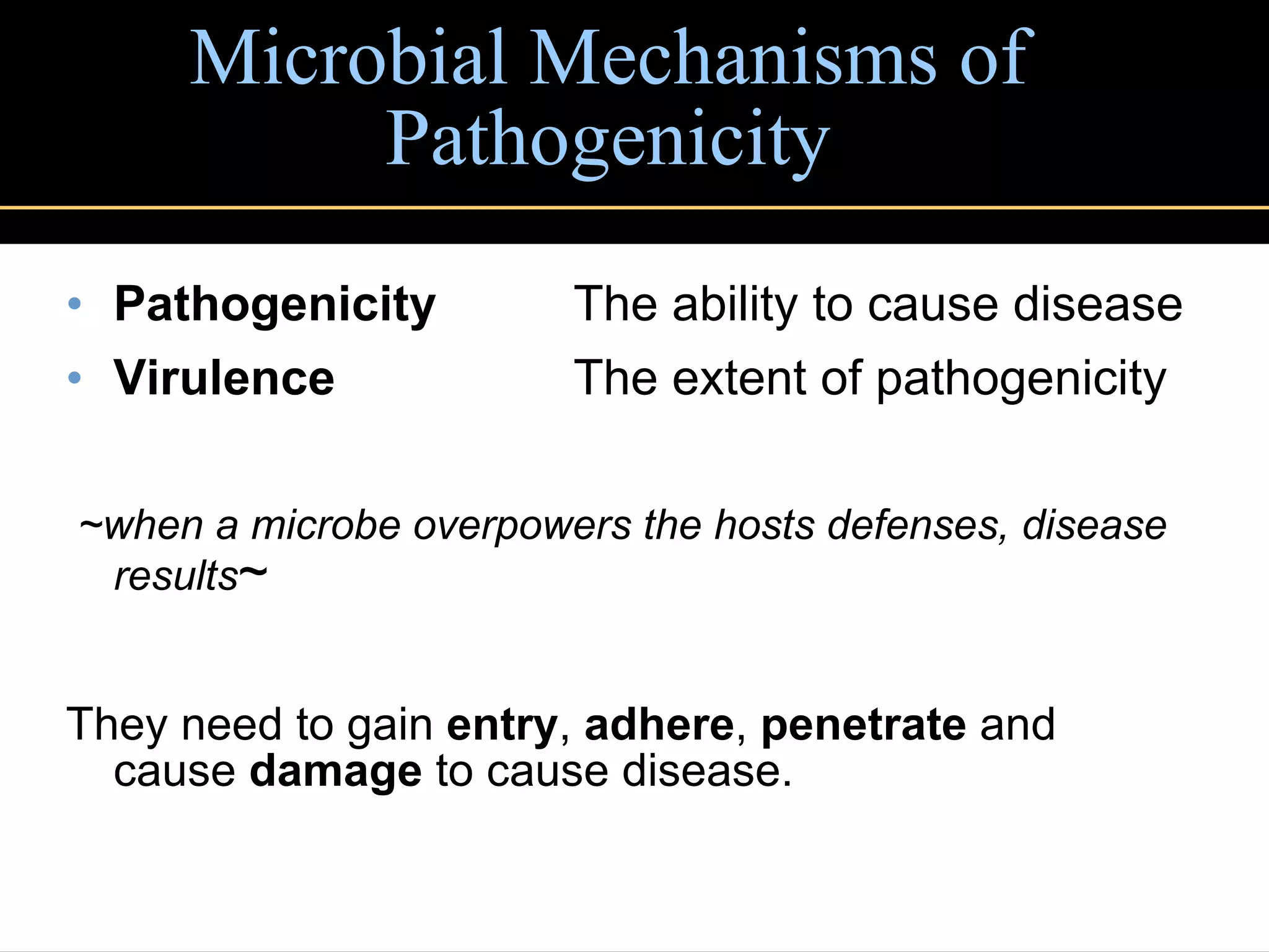 Microbial Mechanisms of Pathogenicity Pathogenicity The ability to cause disease Virulence The extent of pathogenicity ~when a microbe overpowers the hosts defenses, disease results ~ They need to gain  entry ,  adhere ,  penetrate  and cause  damage  to cause disease. 