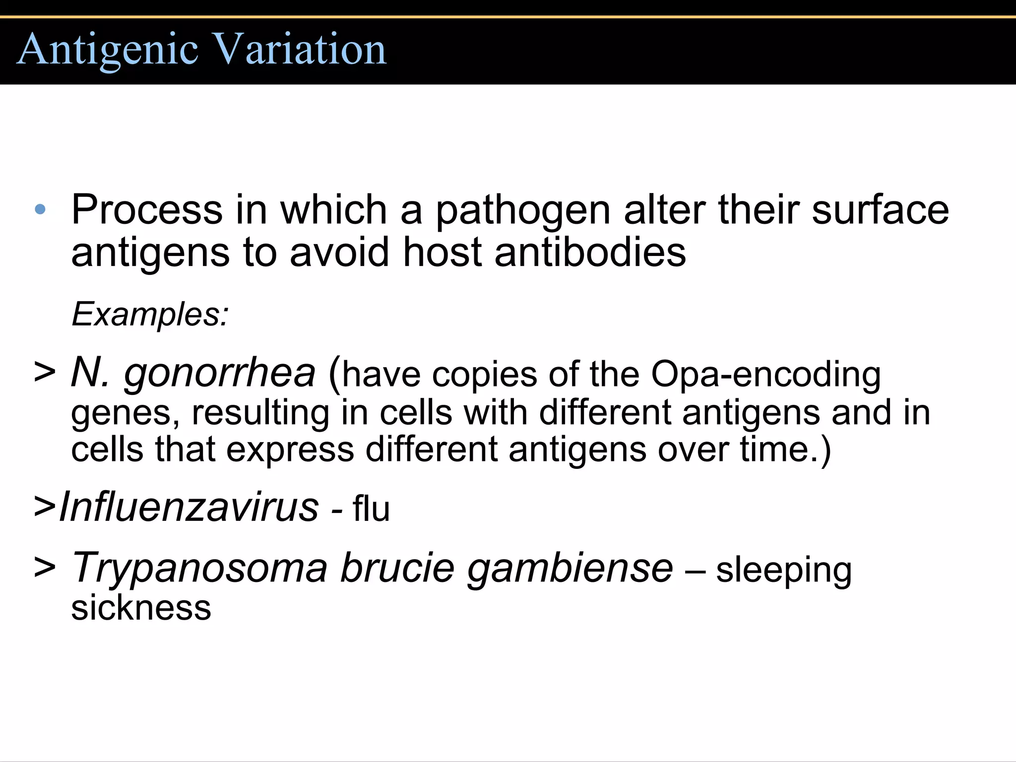 Antigenic Variation Process in which a pathogen alter their surface antigens to avoid host antibodies Examples: >  N. gonorrhea  ( have copies of the Opa-encoding genes, resulting in cells with different antigens and in cells that express different antigens over time.) > Influenzavirus  -  flu >  Trypanosoma brucie gambiense  –  sleeping sickness 