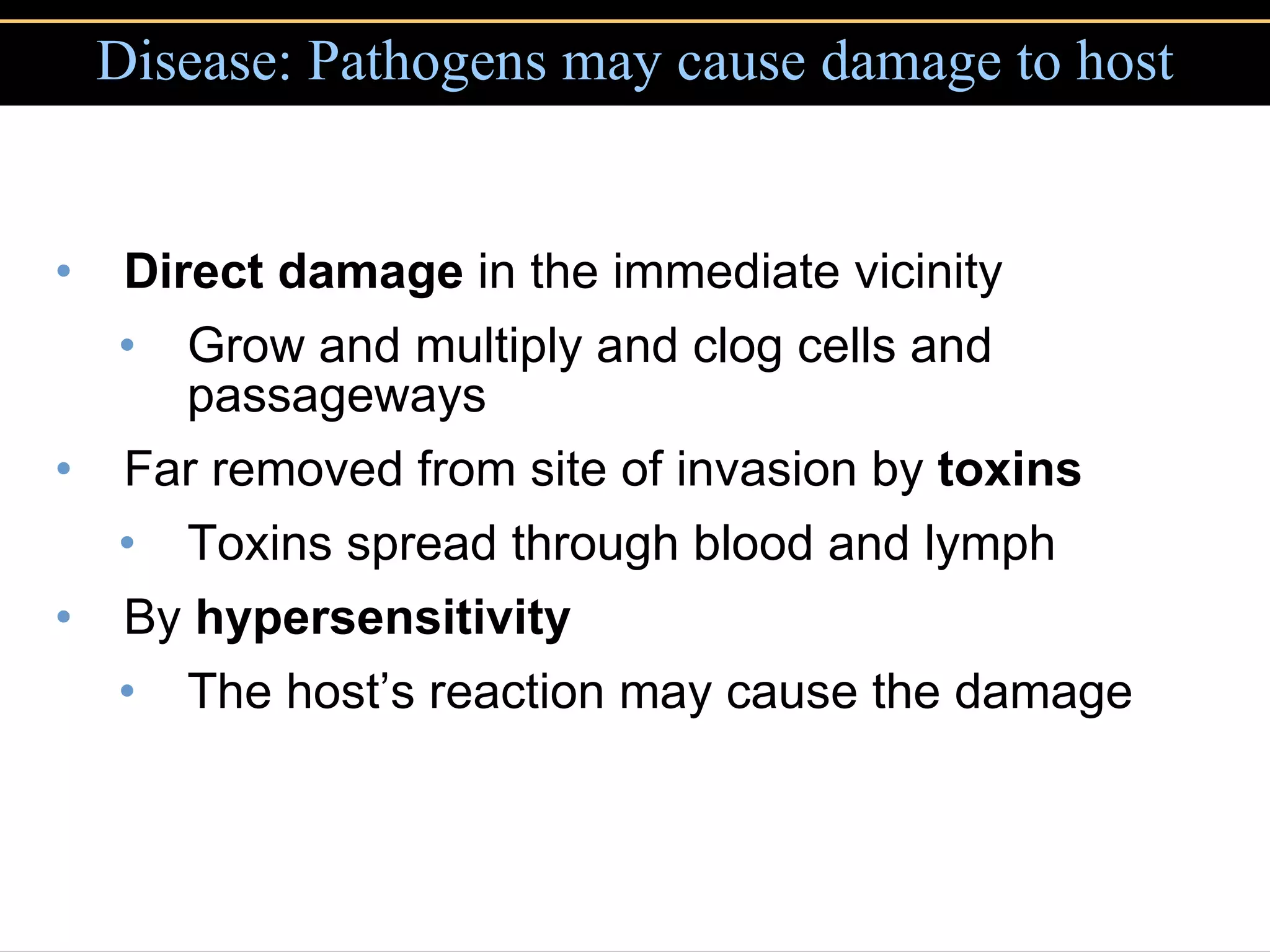 Disease: Pathogens may cause damage to host Direct damage  in the immediate vicinity Grow and multiply and clog cells and passageways Far removed from site of invasion by  toxins Toxins spread through blood and lymph By  hypersensitivity The host’s reaction may cause the damage 