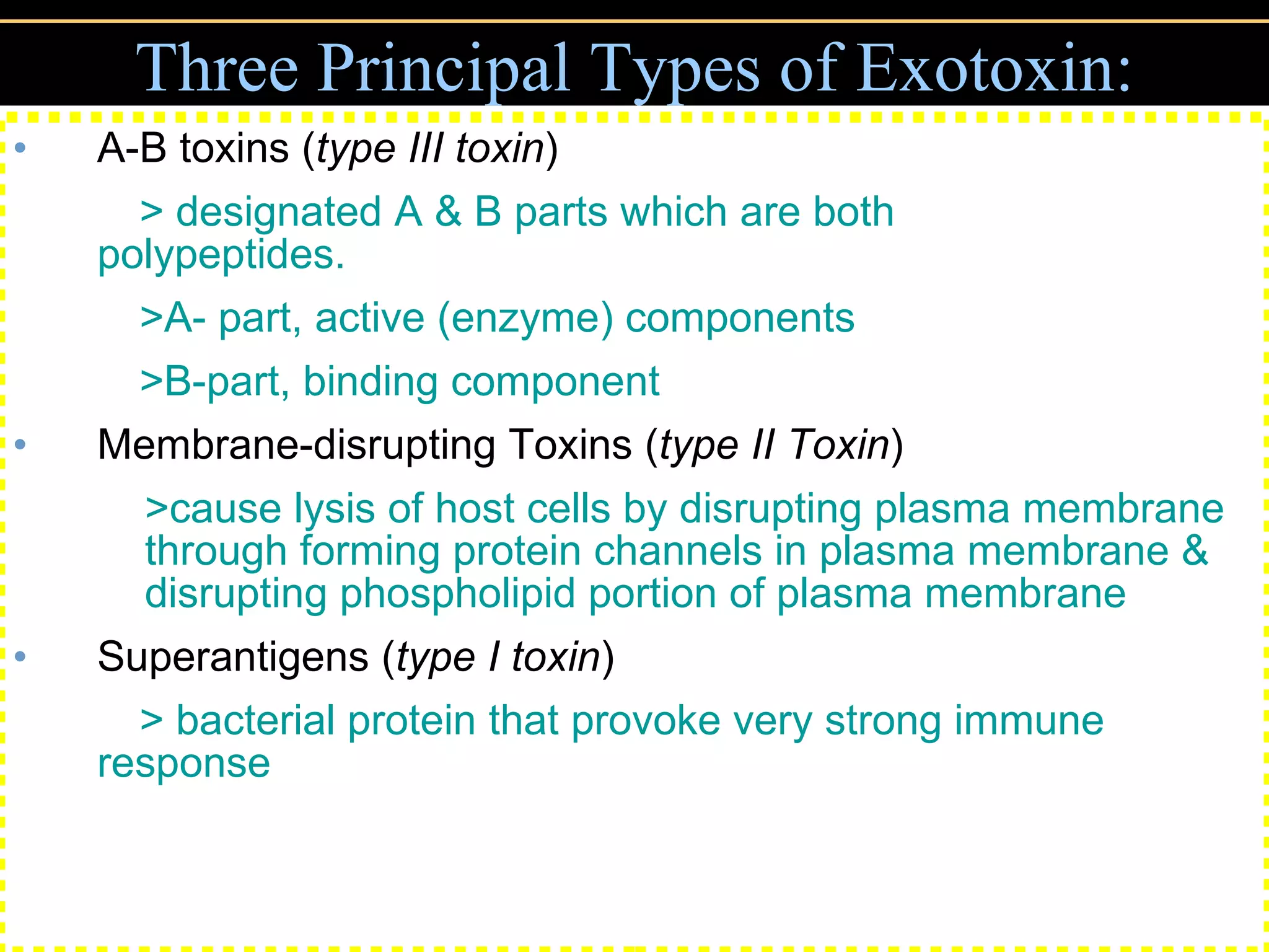 Three Principal Types of Exotoxin: A-B toxins ( type III toxin ) > designated A & B parts which are both  polypeptides. >A- part, active (enzyme) components >B-part, binding component Membrane-disrupting Toxins ( type II Toxin ) >cause lysis of host cells by disrupting plasma membrane through forming protein channels in plasma membrane & disrupting phospholipid portion of plasma membrane Superantigens ( type I toxin ) > bacterial protein that provoke very strong immune  response 