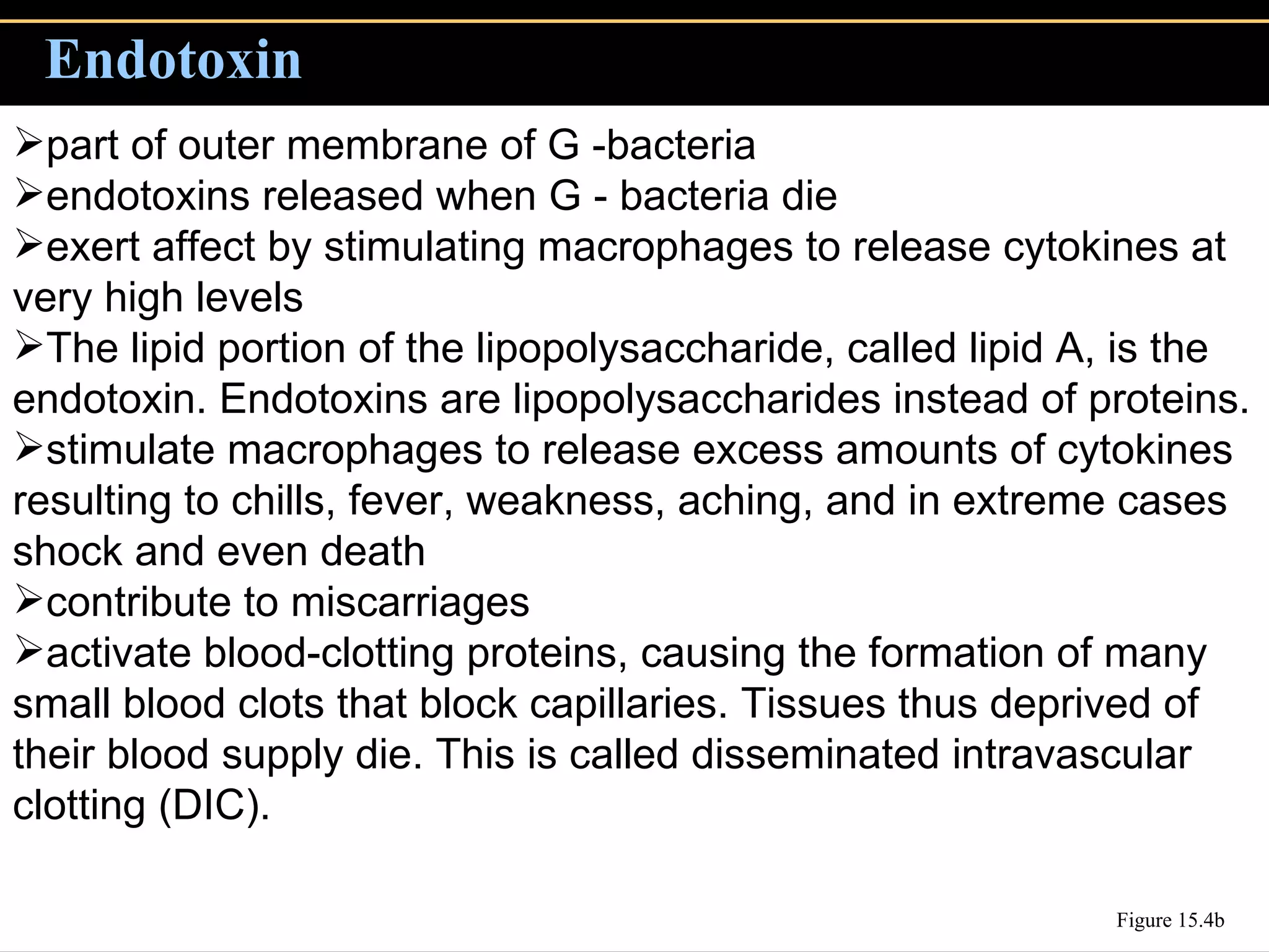 Endotoxin Figure 15.4b part of outer membrane of G -bacteria endotoxins released when G - bacteria die  exert affect by stimulating macrophages to release cytokines at very high levels The lipid portion of the lipopolysaccharide, called lipid A, is the endotoxin. Endotoxins are lipopolysaccharides instead of proteins. stimulate macrophages to release excess amounts of cytokines resulting to chills, fever, weakness, aching, and in extreme cases shock and even death  contribute to miscarriages activate blood-clotting proteins, causing the formation of many small blood clots that block capillaries. Tissues thus deprived of their blood supply die. This is called disseminated intravascular clotting (DIC).   
