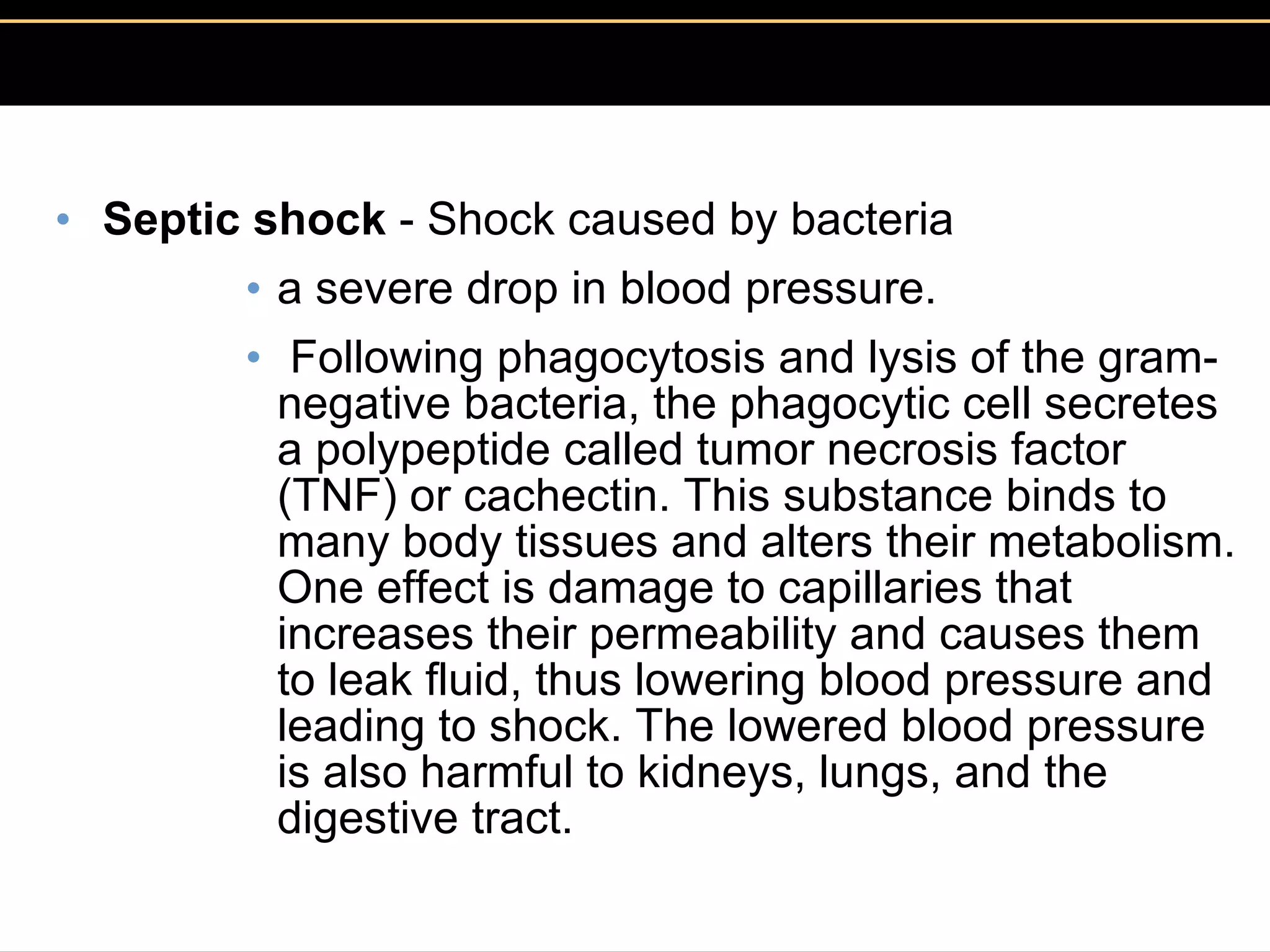 Septic shock  - Shock caused by bacteria  a severe drop in blood pressure. Following phagocytosis and lysis of the gram-negative bacteria, the phagocytic cell secretes a polypeptide called tumor necrosis factor (TNF) or cachectin. This substance binds to many body tissues and alters their metabolism. One effect is damage to capillaries that increases their permeability and causes them to leak fluid, thus lowering blood pressure and leading to shock. The lowered blood pressure is also harmful to kidneys, lungs, and the digestive tract.  