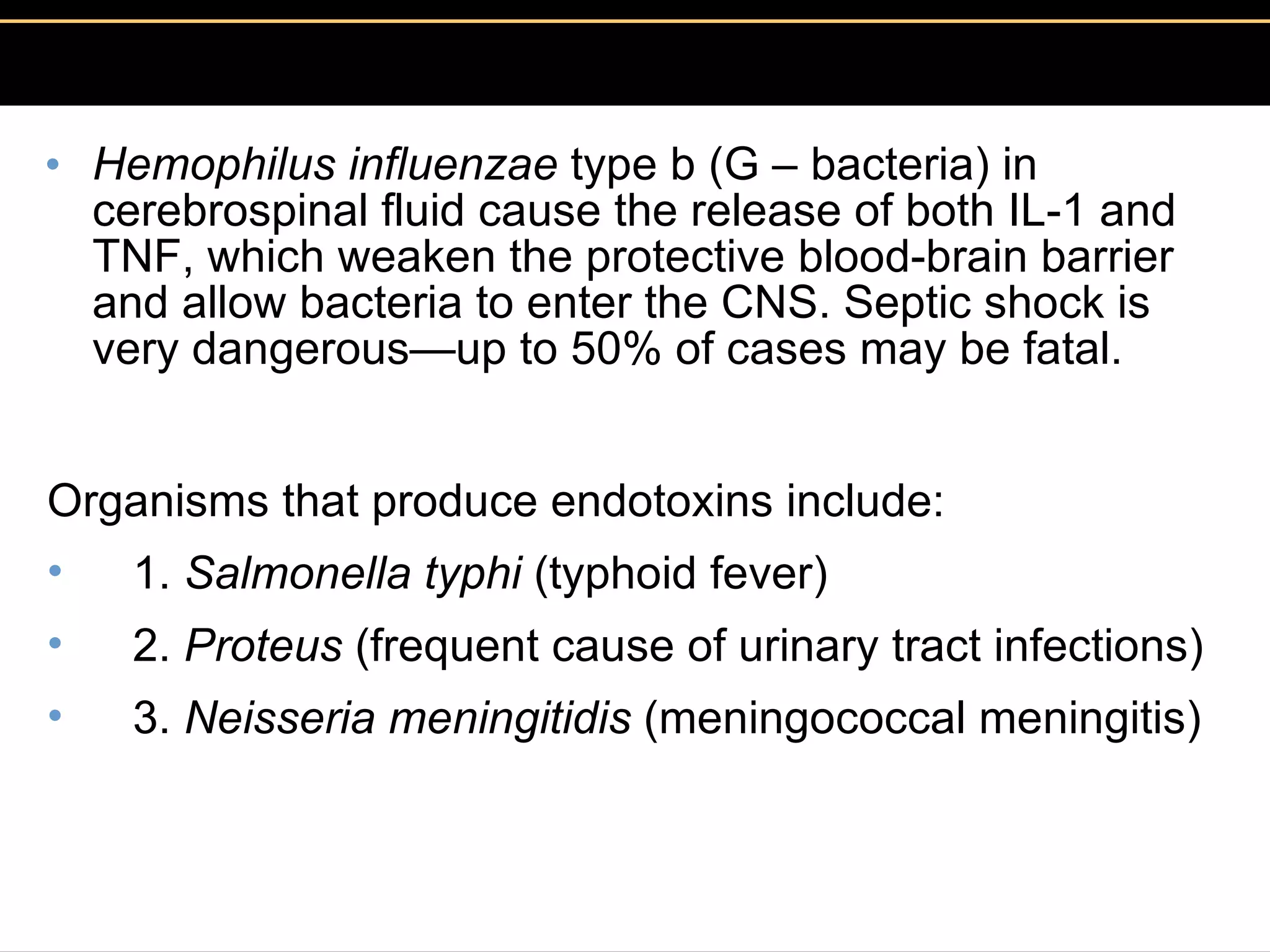 Hemophilus influenzae  type b (G – bacteria) in cerebrospinal fluid cause the release of both IL-1 and TNF, which weaken the protective blood-brain barrier and allow bacteria to enter the CNS. Septic shock is very dangerous—up to 50% of cases may be fatal. Organisms that produce endotoxins include:     1.  Salmonella typhi  (typhoid fever)     2.  Proteus  (frequent cause of urinary tract infections)     3.  Neisseria meningitidis  (meningococcal meningitis) 