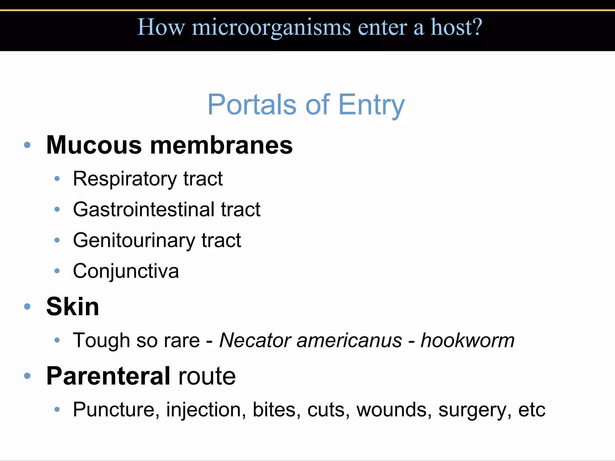Portals of Entry Mucous membranes Respiratory tract Gastrointestinal tract Genitourinary tract Conjunctiva Skin Tough so rare -  Necator americanus - hookworm Parenteral  route Puncture, injection, bites, cuts, wounds, surgery, etc How microorganisms enter a host? 