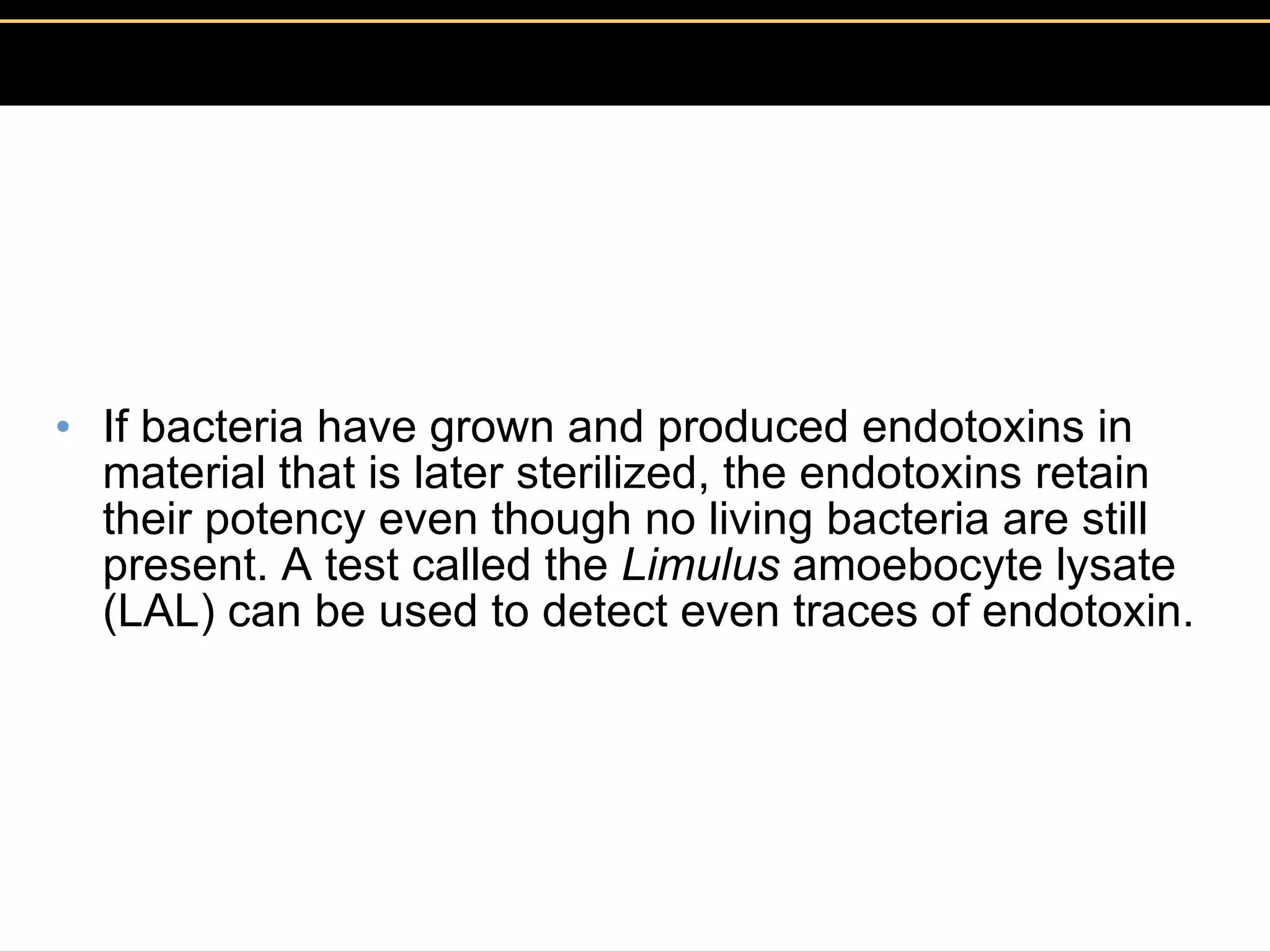 If bacteria have grown and produced endotoxins in material that is later sterilized, the endotoxins retain their potency even though no living bacteria are still present. A test called the  Limulus  amoebocyte lysate (LAL) can be used to detect even traces of endotoxin.  