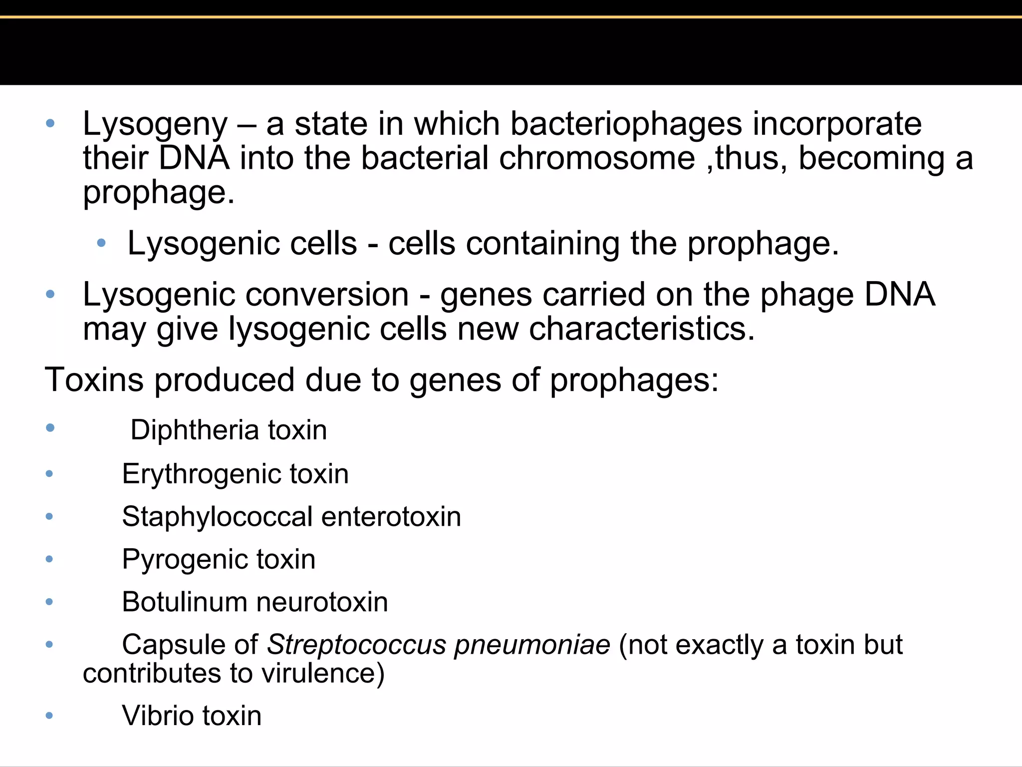 Lysogeny – a state in which bacteriophages incorporate their DNA into the bacterial chromosome ,thus, becoming a prophage.  Lysogenic cells - cells containing the prophage.  Lysogenic conversion - genes carried on the phage DNA  may give lysogenic cells new characteristics.  Toxins produced due to genes of prophages:       Diphtheria toxin       Erythrogenic toxin       Staphylococcal enterotoxin       Pyrogenic toxin       Botulinum neurotoxin       Capsule of  Streptococcus pneumoniae  (not exactly a toxin but contributes to virulence)       Vibrio toxin 
