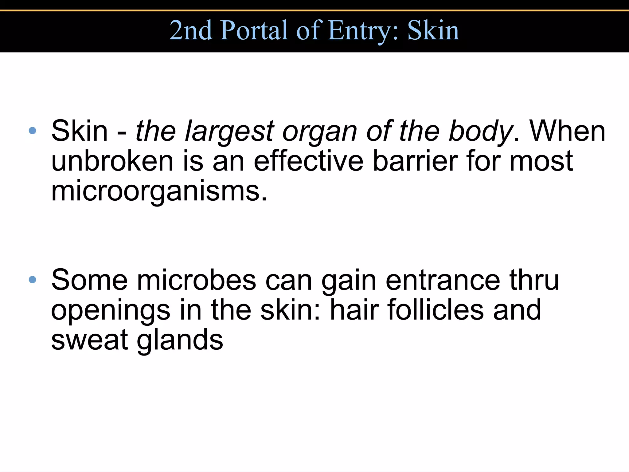 2nd Portal of Entry: Skin Skin -  the largest organ of the body . When unbroken is an effective barrier for most microorganisms. Some microbes can gain entrance thru openings in the skin: hair follicles and sweat glands 