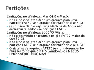 Limitações no Windows, Mac OS 9 e Mac X:
 Não é possível transferir um arquivo para uma
  partição FAT32 se o arquivo for maior do que 4 GB.
 O utilitário de backup Time Machine da Apple não
  armazenará dados em partições FAT32.
Limitações no Windows 2000/XP/Vista:
 Não é permitido criar uma partição FAT32 maior do
  que 32 GB.
 Não é possível transferir um arquivo para uma
  partição FAT32 se o arquivo for maior do que 4 GB.
 O sistema de arquivos FAT32 tem um desempenho
  mais lento do que o NTFS (Windows) ou Mac OS
  Extended (HFS Plus, Mac).

 