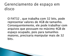 O FAT32 , que trabalha com 32 bits, pode
representar valores de 4GB de tamanho.
Consequentemente, ele pode trabalhar com
arquivos que possuam no máximo 4GB de
espaço ocupado, pois para tamanhos
maiores, precisaria manipular mais de 32
bits.
 
