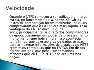 Quando o NTFS começou a ser utilizado em larga
escala, no lançamento do Windows XP, vários
testes de comparação foram realizados, os quais
comprovaram que o FAT32 era mais rápido. Essa
vantagem do FAT32 durou alguns
anos, principalmente pelo fato dos computadores
da época possuírem um poder de processamento
muito menor que hoje em dia. Isso acontecia
também porque as estruturas de dados usadas
para armazenar informações de arquivos no NTFS
eram mais complexas que no FAT32. Em discos
rígidos antigos, que possuíam tamanhos
menores que 20 GB, o NTFS não era uma boa
opção.
 