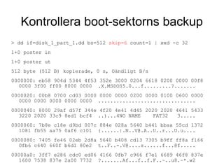 Kontrollera boot-sektorns backup
> dd if=disk_1_part_1.dd bs=512 skip=6 count=1 | xxd -c 32
1+0 poster in
1+0 poster ut
512 byte (512 B) kopierade, 0 s, Oändligt B/s
0000000: eb58 904d 5344 4f53 352e 3000 0204 6618 0200 0000 00f8
0000 3f00 ff00 8000 0000 .X.MSDOS5.0...f.........?.......
0000020: 00b8 0700 cd03 0000 0000 0000 0200 0000 0100 0600 0000
0000 0000 0000 0000 0000 ................................
0000040: 8000 29af d57f 344e 4f20 4e41 4d45 2020 2020 4641 5433
3220 2020 33c9 8ed1 bcf4 ..)...4NO NAME FAT32 3.....
0000060: 7b8e c18e d9bd 007c 884e 028a 5640 b441 bbaa 55cd 1372
1081 fb55 aa75 0af6 c101 {......|.N..V@.A..U..r...U.u....
0000080: 7405 fe46 02eb 2d8a 5640 b408 cd13 7305 b9ff ff8a f166
0fb6 c640 660f b6d1 80e2 t..F..-.V@....s......f...@f.....
00000a0: 3ff7 e286 cdc0 ed06 4166 0fb7 c966 f7e1 6689 46f8 837e
1600 7538 837e 2a00 7732 ?.......Af...f..f.F..~..u8.~*.w2
 