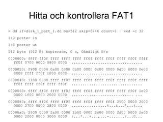 Hitta och kontrollera FAT1
> dd if=disk_1_part_1.dd bs=512 skip=6246 count=1 | xxd -c 32
1+0 poster in
1+0 poster ut
512 byte (512 B) kopierade, 0 s, Oändligt B/s
0000000: f8ff ff0f ffff ffff ffff ff0f ffff ff0f ffff ff0f ffff
ff0f 0700 0000 0800 0000 ................................
0000020: 0900 0000 0a00 0000 0b00 0000 0c00 0000 0d00 0000 0e00
0000 ffff ff0f 1000 0000 ................................
0000040: 1100 0000 ffff ff0f ffff ff0f ffff ff0f ffff ff0f ffff
ff0f ffff ff0f ffff ff0f ................................
0000060: ffff ff0f ffff ff0f ffff ff0f ffff ff0f ffff ff0f 1e00
0000 1f00 0000 2000 0000 ............................ ...
0000080: ffff ff0f ffff ff0f ffff ff0f ffff ff0f 2500 0000 2600
0000 2700 0000 2800 0000 ................%...&...'...(...
00000a0: 2900 0000 2a00 0000 2b00 0000 2c00 0000 2d00 0000 2e00
0000 2f00 0000 3000 0000 )...*...+...,...-......./...0...
 
